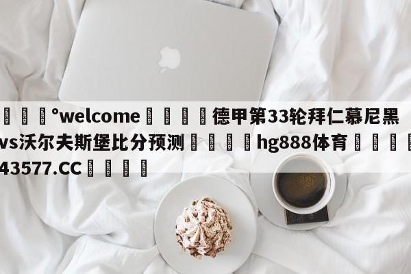 💰welcome🎲德甲第33轮拜仁慕尼黑vs沃尔夫斯堡比分预测🐁hg888体育😜43577.CC🎾