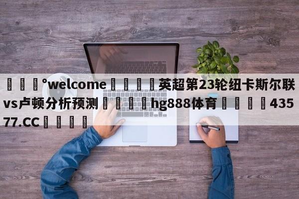 💰welcome🎲英超第23轮纽卡斯尔联vs卢顿分析预测🐁hg888体育😜43577.CC🎾