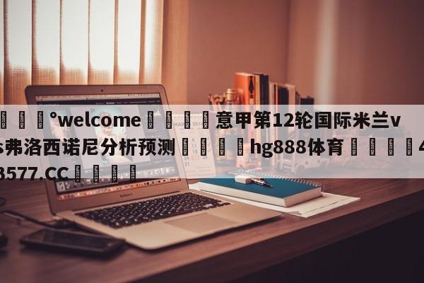 💰welcome🎲意甲第12轮国际米兰vs弗洛西诺尼分析预测🐁hg888体育😜43577.CC🎾