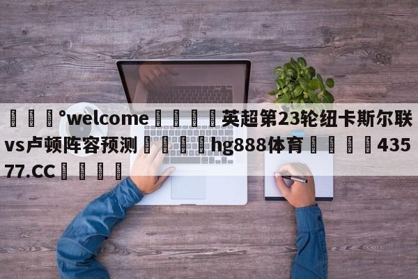 💰welcome🎲英超第23轮纽卡斯尔联vs卢顿阵容预测🐁hg888体育😜43577.CC🎾