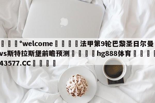 💰welcome🎲法甲第9轮巴黎圣日尔曼vs斯特拉斯堡前瞻预测🐁hg888体育😜43577.CC🎾