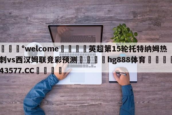 💰welcome🎲英超第15轮托特纳姆热刺vs西汉姆联竞彩预测🐁hg888体育😜43577.CC🎾