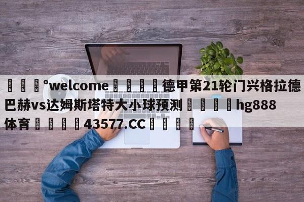 💰welcome🎲德甲第21轮门兴格拉德巴赫vs达姆斯塔特大小球预测🐁hg888体育😜43577.CC🎾