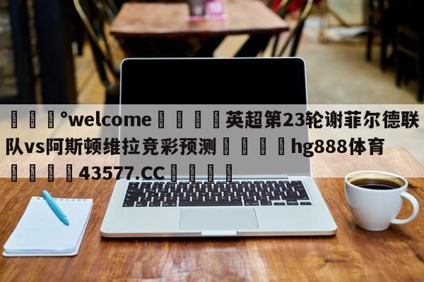 💰welcome🎲英超第23轮谢菲尔德联队vs阿斯顿维拉竞彩预测🐁hg888体育😜43577.CC🎾