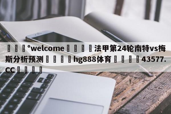 💰welcome🎲法甲第24轮南特vs梅斯分析预测🐁hg888体育😜43577.CC🎾