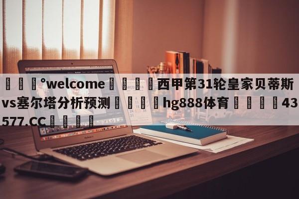 💰welcome🎲西甲第31轮皇家贝蒂斯vs塞尔塔分析预测🐁hg888体育😜43577.CC🎾