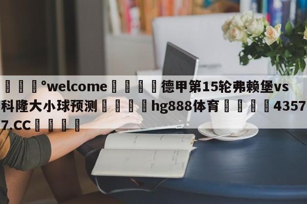 💰welcome🎲德甲第15轮弗赖堡vs科隆大小球预测🐁hg888体育😜43577.CC🎾