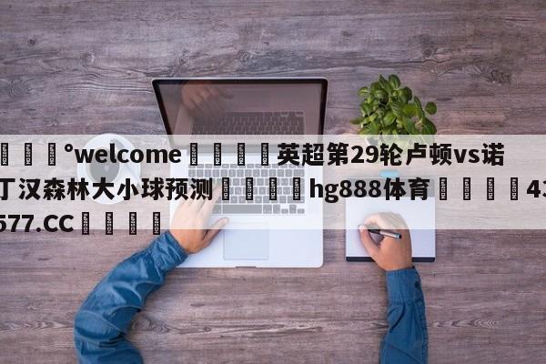 💰welcome🎲英超第29轮卢顿vs诺丁汉森林大小球预测🐁hg888体育😜43577.CC🎾