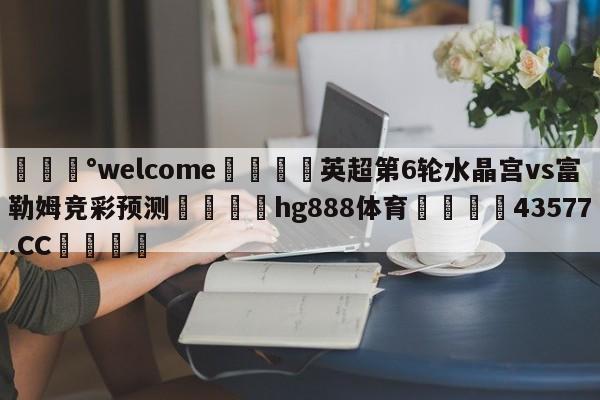 💰welcome🎲英超第6轮水晶宫vs富勒姆竞彩预测🐁hg888体育😜43577.CC🎾