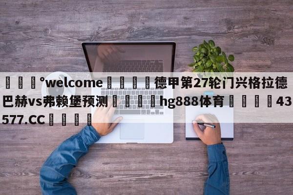 💰welcome🎲德甲第27轮门兴格拉德巴赫vs弗赖堡预测🐁hg888体育😜43577.CC🎾