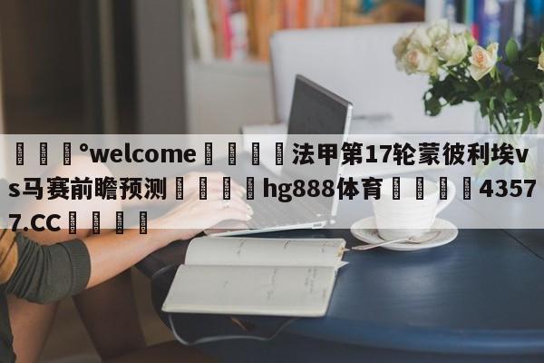 💰welcome🎲法甲第17轮蒙彼利埃vs马赛前瞻预测🐁hg888体育😜43577.CC🎾