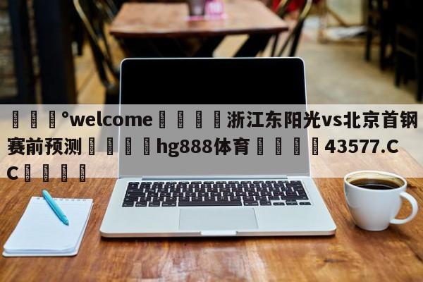 💰welcome🎲浙江东阳光vs北京首钢赛前预测🐁hg888体育😜43577.CC🎾