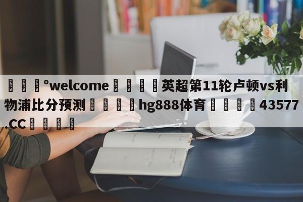 💰welcome🎲英超第11轮卢顿vs利物浦比分预测🐁hg888体育😜43577.CC🎾