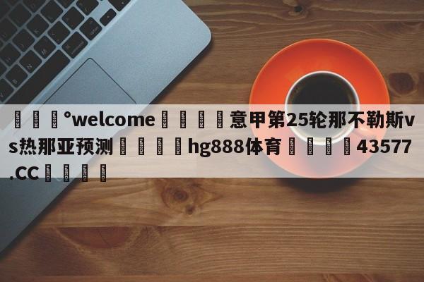 💰welcome🎲意甲第25轮那不勒斯vs热那亚预测🐁hg888体育😜43577.CC🎾