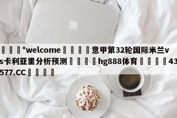 💰welcome🎲意甲第32轮国际米兰vs卡利亚里分析预测🐁hg888体育😜43577.CC🎾