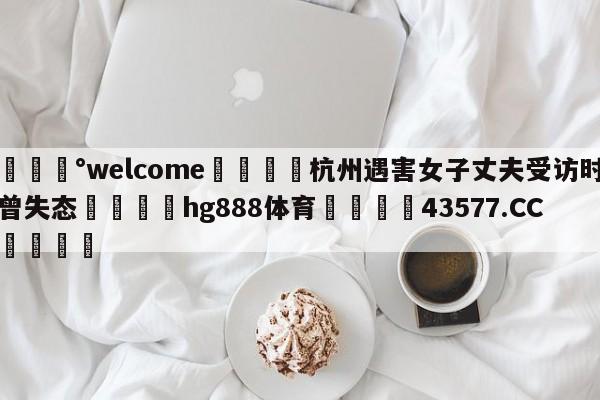 💰welcome🎲杭州遇害女子丈夫受访时曾失态🐁hg888体育😜43577.CC🎾