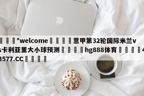 💰welcome🎲意甲第32轮国际米兰vs卡利亚里大小球预测🐁hg888体育😜43577.CC🎾