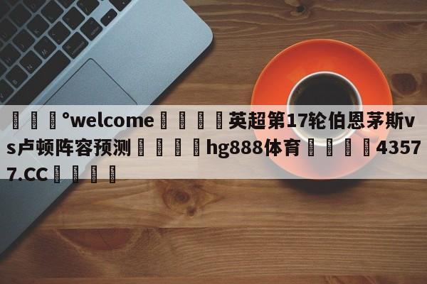 💰welcome🎲英超第17轮伯恩茅斯vs卢顿阵容预测🐁hg888体育😜43577.CC🎾