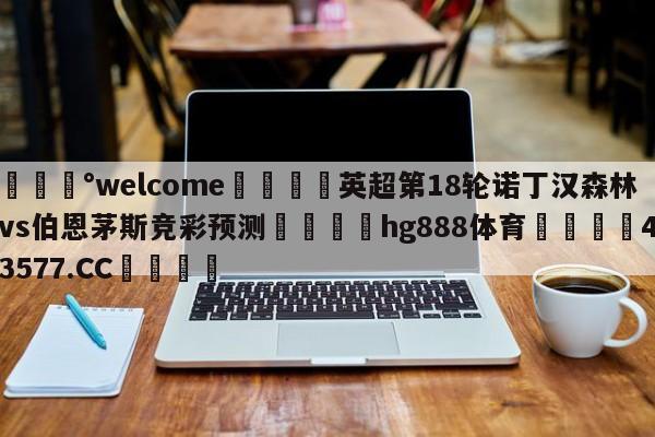 💰welcome🎲英超第18轮诺丁汉森林vs伯恩茅斯竞彩预测🐁hg888体育😜43577.CC🎾