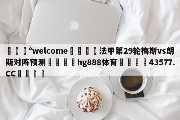 💰welcome🎲法甲第29轮梅斯vs朗斯对阵预测🐁hg888体育😜43577.CC🎾