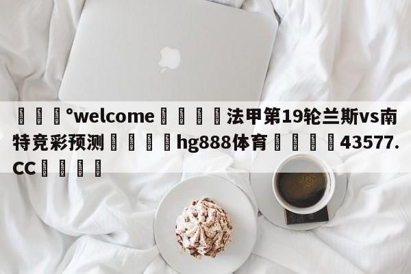 💰welcome🎲法甲第19轮兰斯vs南特竞彩预测🐁hg888体育😜43577.CC🎾