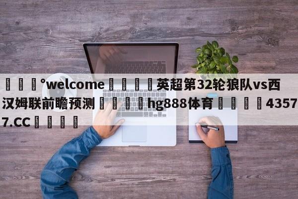 💰welcome🎲英超第32轮狼队vs西汉姆联前瞻预测🐁hg888体育😜43577.CC🎾