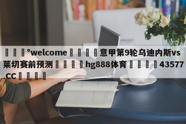 💰welcome🎲意甲第9轮乌迪内斯vs莱切赛前预测🐁hg888体育😜43577.CC🎾