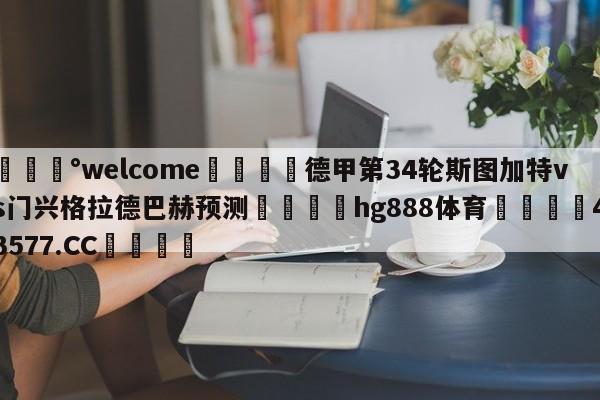 💰welcome🎲德甲第34轮斯图加特vs门兴格拉德巴赫预测🐁hg888体育😜43577.CC🎾