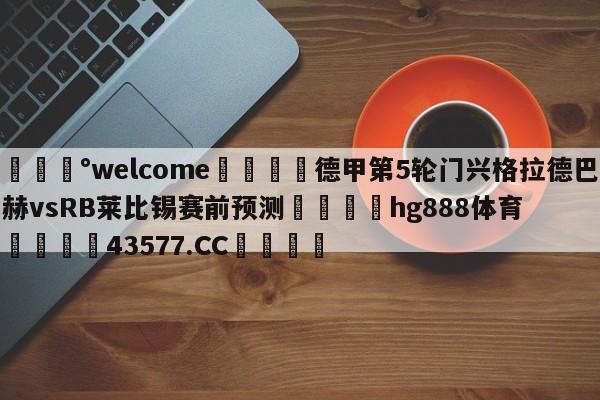 💰welcome🎲德甲第5轮门兴格拉德巴赫vsRB莱比锡赛前预测🐁hg888体育😜43577.CC🎾