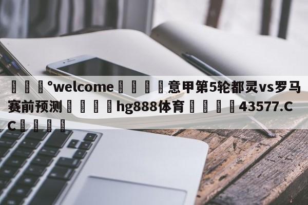 💰welcome🎲意甲第5轮都灵vs罗马赛前预测🐁hg888体育😜43577.CC🎾