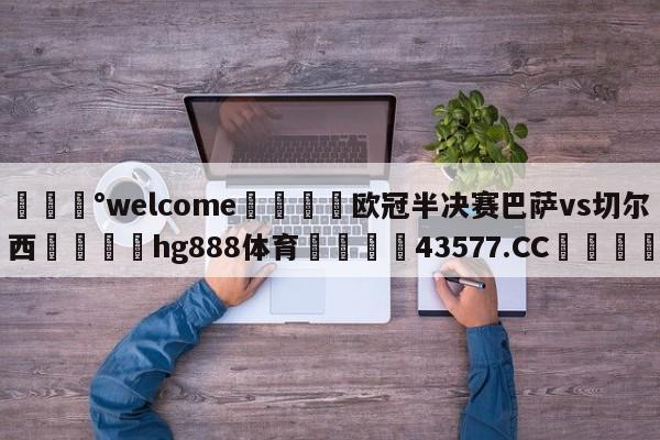 💰welcome🎲欧冠半决赛巴萨vs切尔西🐁hg888体育😜43577.CC🎾