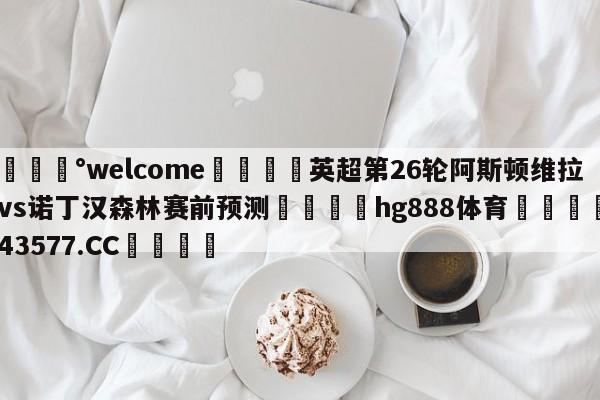 💰welcome🎲英超第26轮阿斯顿维拉vs诺丁汉森林赛前预测🐁hg888体育😜43577.CC🎾