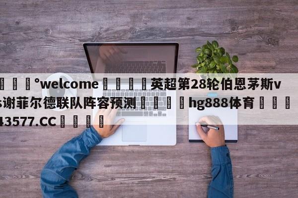 💰welcome🎲英超第28轮伯恩茅斯vs谢菲尔德联队阵容预测🐁hg888体育😜43577.CC🎾