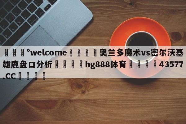 💰welcome🎲奥兰多魔术vs密尔沃基雄鹿盘口分析🐁hg888体育😜43577.CC🎾