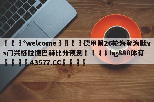 💰welcome🎲德甲第26轮海登海默vs门兴格拉德巴赫比分预测🐁hg888体育😜43577.CC🎾