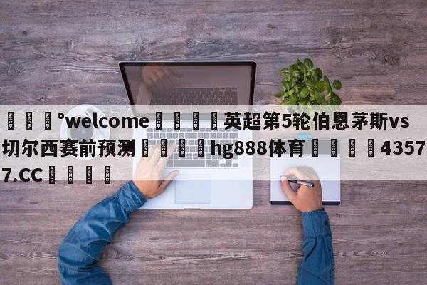 💰welcome🎲英超第5轮伯恩茅斯vs切尔西赛前预测🐁hg888体育😜43577.CC🎾