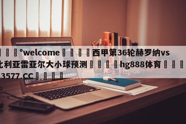 💰welcome🎲西甲第36轮赫罗纳vs比利亚雷亚尔大小球预测🐁hg888体育😜43577.CC🎾