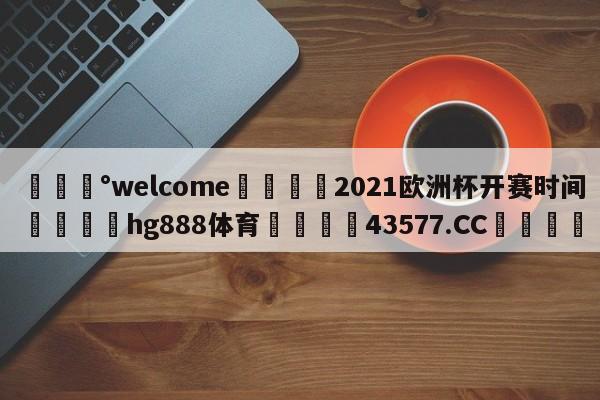 💰welcome🎲2021欧洲杯开赛时间🐁hg888体育😜43577.CC🎾