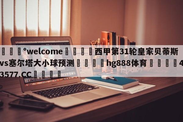 💰welcome🎲西甲第31轮皇家贝蒂斯vs塞尔塔大小球预测🐁hg888体育😜43577.CC🎾