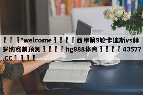 💰welcome🎲西甲第9轮卡迪斯vs赫罗纳赛前预测🐁hg888体育😜43577.CC🎾