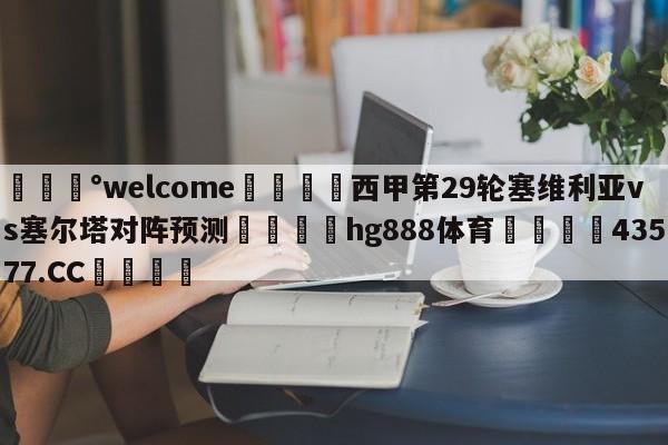 💰welcome🎲西甲第29轮塞维利亚vs塞尔塔对阵预测🐁hg888体育😜43577.CC🎾