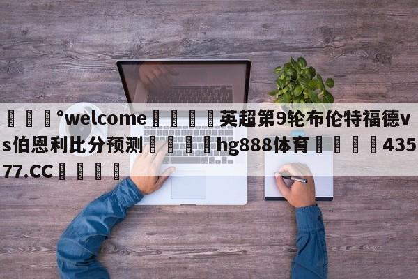 💰welcome🎲英超第9轮布伦特福德vs伯恩利比分预测🐁hg888体育😜43577.CC🎾