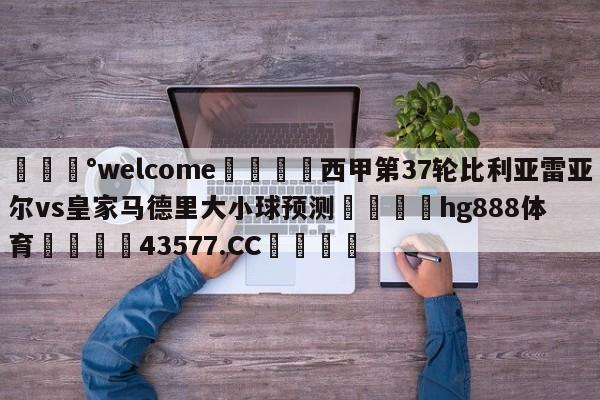 💰welcome🎲西甲第37轮比利亚雷亚尔vs皇家马德里大小球预测🐁hg888体育😜43577.CC🎾