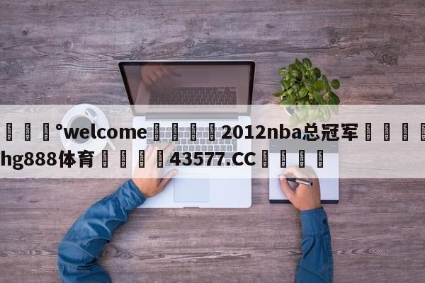 💰welcome🎲2012nba总冠军🐁hg888体育😜43577.CC🎾