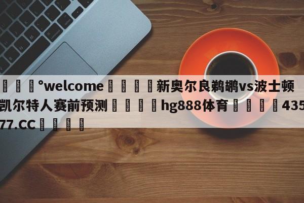 💰welcome🎲新奥尔良鹈鹕vs波士顿凯尔特人赛前预测🐁hg888体育😜43577.CC🎾