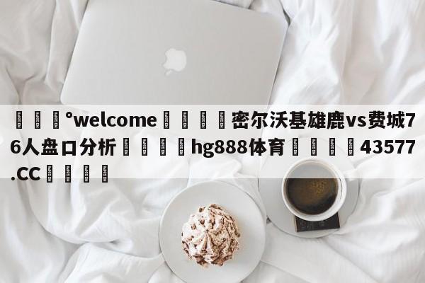 💰welcome🎲密尔沃基雄鹿vs费城76人盘口分析🐁hg888体育😜43577.CC🎾