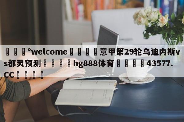 💰welcome🎲意甲第29轮乌迪内斯vs都灵预测🐁hg888体育😜43577.CC🎾