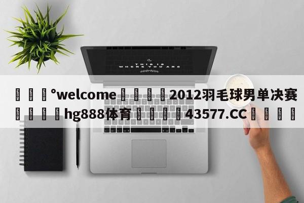 💰welcome🎲2012羽毛球男单决赛🐁hg888体育😜43577.CC🎾