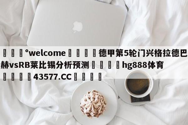 💰welcome🎲德甲第5轮门兴格拉德巴赫vsRB莱比锡分析预测🐁hg888体育😜43577.CC🎾