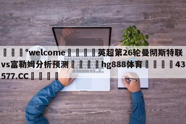 💰welcome🎲英超第26轮曼彻斯特联vs富勒姆分析预测🐁hg888体育😜43577.CC🎾